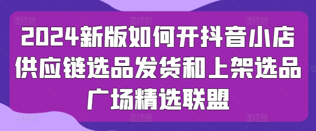 2024新版如何开抖音小店供应链选品发货和上架选品广场精选联盟网赚项目-副业赚钱-互联网创业-资源整合八方网创