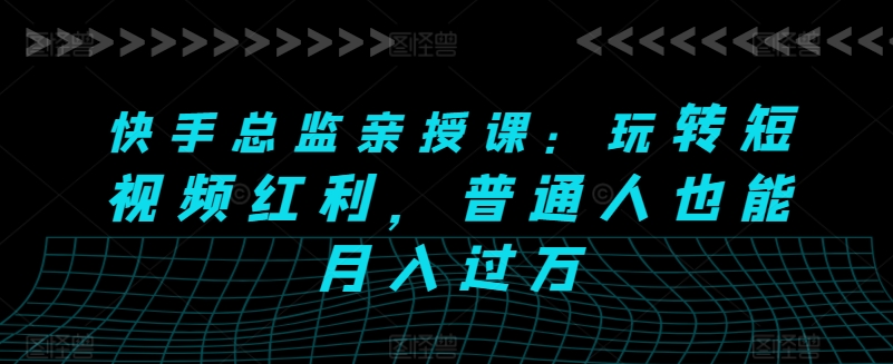 快手总监亲授课：玩转短视频红利，普通人也能月入过万网赚项目-副业赚钱-互联网创业-资源整合八方网创