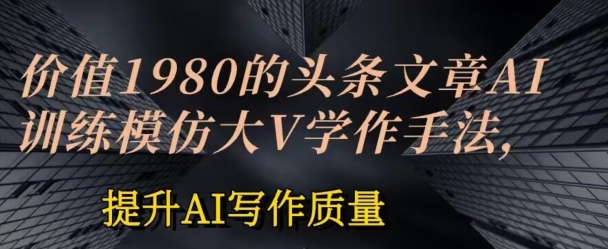 价值1980头条文章AI投喂训练模仿大v写作手法，提升AI写作质量网赚项目-副业赚钱-互联网创业-资源整合八方网创