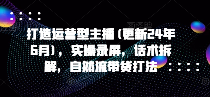 打造运营型主播(更新24年6月)，实操录屏，话术拆解，自然流带货打法网赚项目-副业赚钱-互联网创业-资源整合八方网创