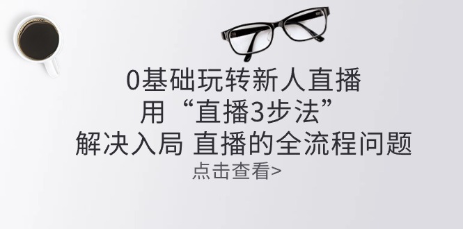 （10916期）零基础玩转新人直播：用“直播3步法”解决入局 直播全流程问题网赚项目-副业赚钱-互联网创业-资源整合八方网创
