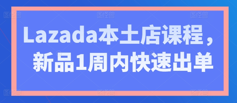 Lazada本土店课程，新品1周内快速出单网赚项目-副业赚钱-互联网创业-资源整合八方网创