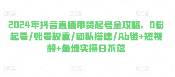 2024年抖音直播带货起号全攻略，0粉起号/账号权重/团队搭建/Ab链+短视频+鱼塘实操日不落网赚项目-副业赚钱-互联网创业-资源整合八方网创