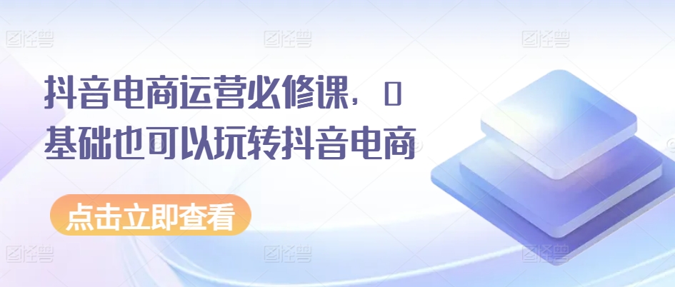 抖音电商运营必修课，0基础也可以玩转抖音电商网赚项目-副业赚钱-互联网创业-资源整合八方网创