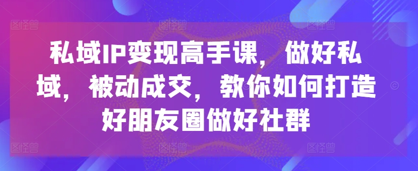 私域IP变现高手课，做好私域，被动成交，教你如何打造好朋友圈做好社群网赚项目-副业赚钱-互联网创业-资源整合八方网创