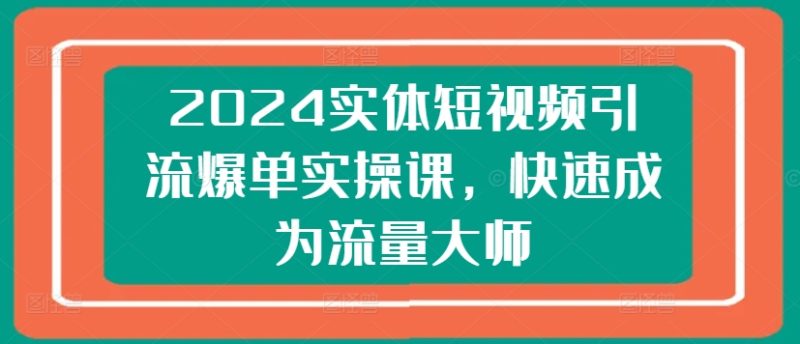 2024实体短视频引流爆单实操课，快速成为流量大师网赚项目-副业赚钱-互联网创业-资源整合八方网创