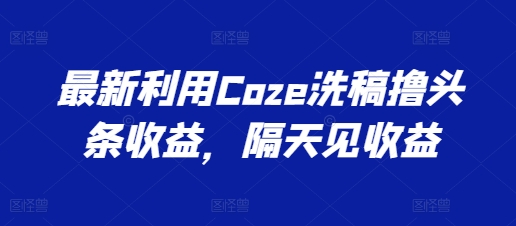 最新利用Coze洗稿撸头条收益，隔天见收益网赚项目-副业赚钱-互联网创业-资源整合八方网创
