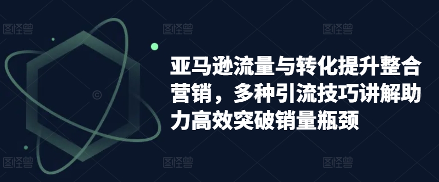 亚马逊流量与转化提升整合营销，多种引流技巧讲解助力高效突破销量瓶颈网赚项目-副业赚钱-互联网创业-资源整合八方网创