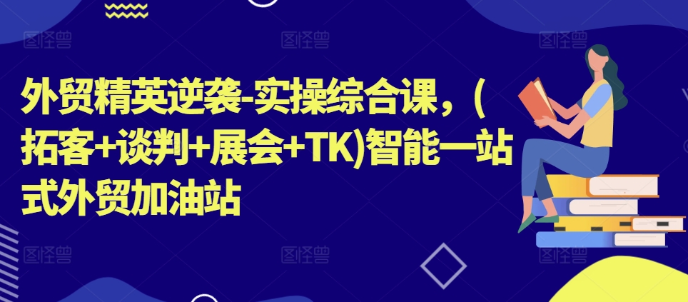 外贸精英逆袭-实操综合课，(拓客+谈判+展会+TK)智能一站式外贸加油站网赚项目-副业赚钱-互联网创业-资源整合八方网创