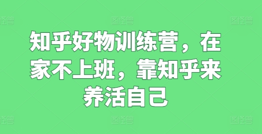 知乎好物训练营，在家不上班，靠知乎来养活自己网赚项目-副业赚钱-互联网创业-资源整合八方网创