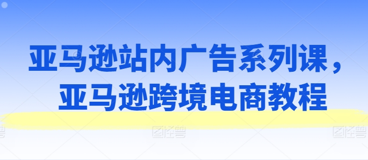 亚马逊站内广告系列课，亚马逊跨境电商教程网赚项目-副业赚钱-互联网创业-资源整合八方网创