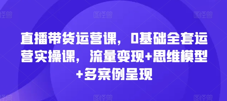 直播带货运营课，0基础全套运营实操课，流量变现+思维模型+多案例呈现网赚项目-副业赚钱-互联网创业-资源整合八方网创