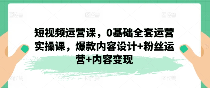 短视频运营课，0基础全套运营实操课，爆款内容设计+粉丝运营+内容变现网赚项目-副业赚钱-互联网创业-资源整合八方网创