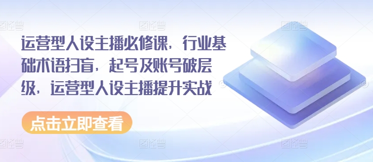 运营型人设主播必修课，行业基础术语扫盲，起号及账号破层级，运营型人设主播提升实战网赚项目-副业赚钱-互联网创业-资源整合八方网创