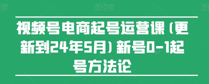 视频号电商起号运营课(更新24年7月)新号0-1起号方法论网赚项目-副业赚钱-互联网创业-资源整合八方网创