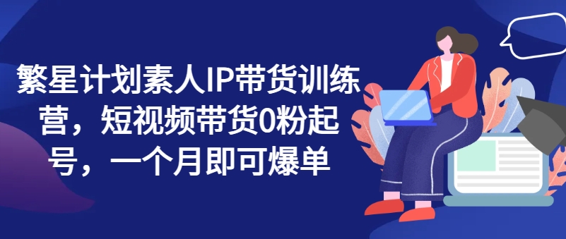 繁星计划素人IP带货训练营，短视频带货0粉起号，一个月即可爆单网赚项目-副业赚钱-互联网创业-资源整合八方网创
