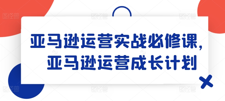 亚马逊运营实战必修课，亚马逊运营成长计划网赚项目-副业赚钱-互联网创业-资源整合八方网创