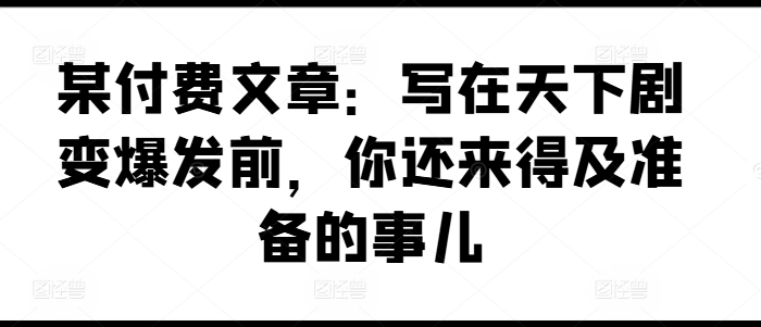 某付费文章：写在天下剧变爆发前，你还来得及准备的事儿网赚项目-副业赚钱-互联网创业-资源整合八方网创