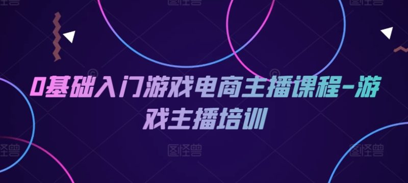 0基础入门游戏电商主播课程-游戏主播培训网赚项目-副业赚钱-互联网创业-资源整合八方网创