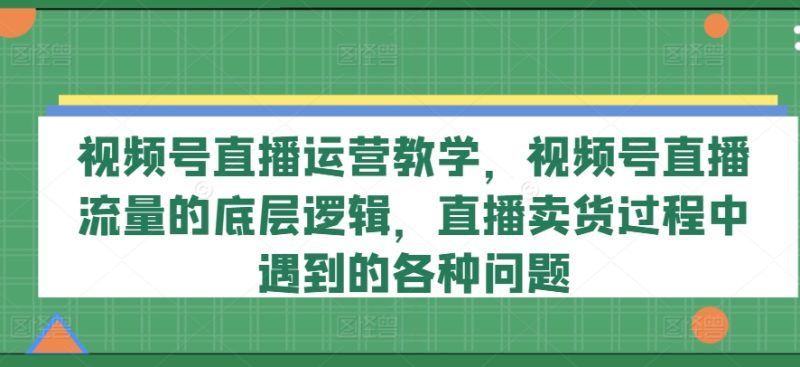 视频号直播运营教学,视频号直播流量的底层逻辑,直播卖货过程中遇到的各种问题网赚项目-副业赚钱-互联网创业-资源整合八方网创