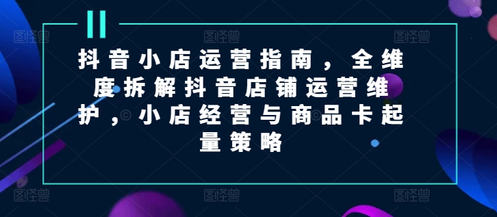 抖音小店运营指南，全维度拆解抖音店铺运营维护，小店经营与商品卡起量策略网赚项目-副业赚钱-互联网创业-资源整合八方网创