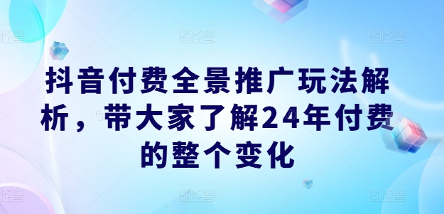 抖音付费全景推广玩法解析，带大家了解24年付费的整个变化网赚项目-副业赚钱-互联网创业-资源整合八方网创