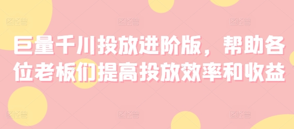巨量千川投放进阶版，帮助各位老板们提高投放效率和收益网赚项目-副业赚钱-互联网创业-资源整合八方网创