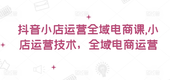 抖音小店运营全域电商课，​小店运营技术，全域电商运营网赚项目-副业赚钱-互联网创业-资源整合八方网创