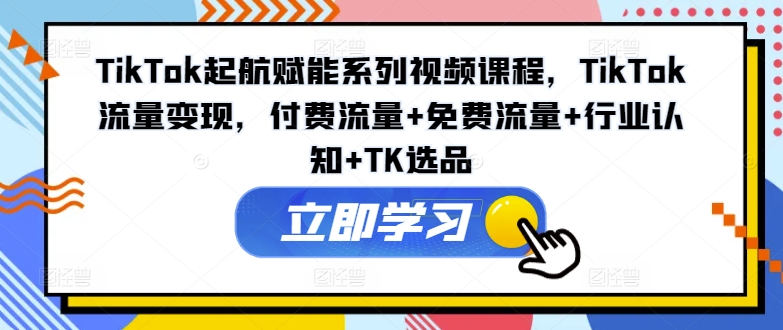 TikTok起航赋能系列视频课程，TikTok流量变现，付费流量+免费流量+行业认知+TK选品网赚项目-副业赚钱-互联网创业-资源整合八方网创