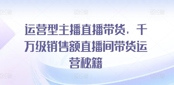 运营型主播直播带货，​千万级销售额直播间带货运营秘籍网赚项目-副业赚钱-互联网创业-资源整合八方网创