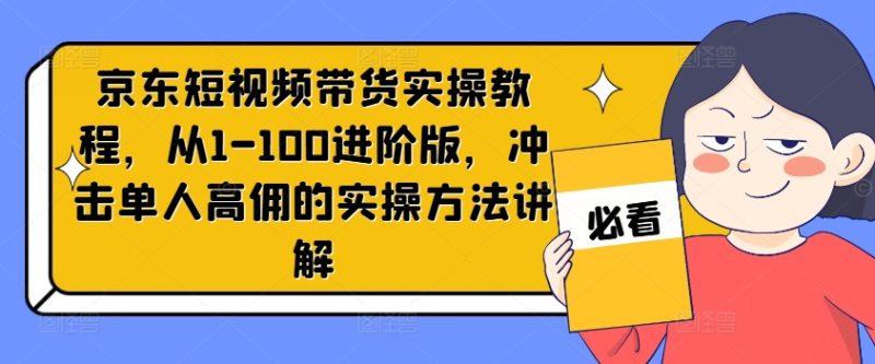 京东短视频带货实操教程,从1-100进阶版,冲击单人高佣的实操方法讲解网赚项目-副业赚钱-互联网创业-资源整合八方网创