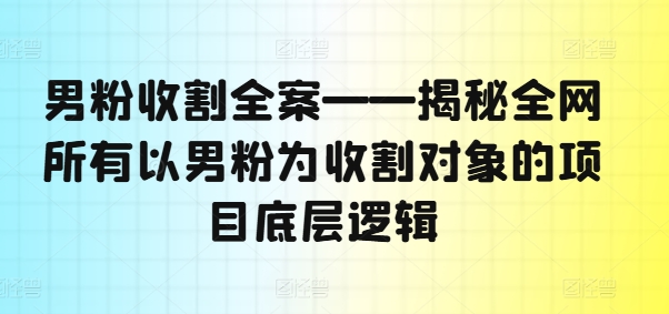 男粉收割全案——揭秘全网所有以男粉为收割对象的项目底层逻辑网赚项目-副业赚钱-互联网创业-资源整合八方网创