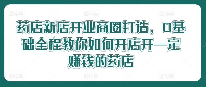 药店新店开业商圈打造,0基础全程教你如何开店开一定赚钱的药店网赚项目-副业赚钱-互联网创业-资源整合八方网创