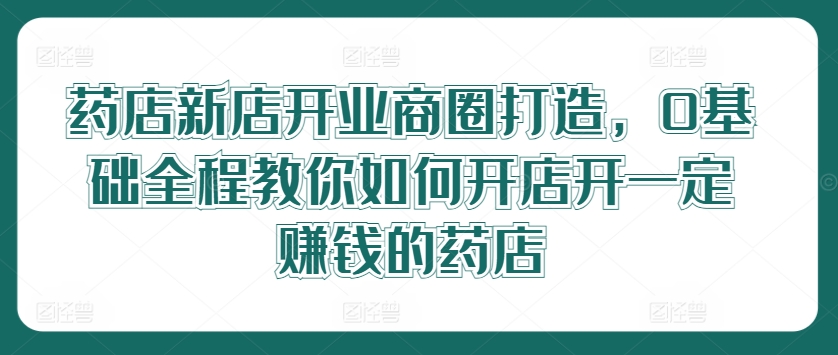 药店新店开业商圈打造，0基础全程教你如何开店开一定赚钱的药店网赚项目-副业赚钱-互联网创业-资源整合八方网创