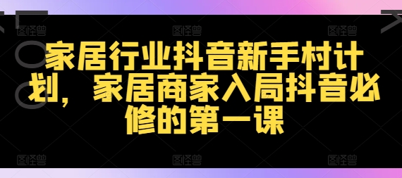 家居行业抖音新手村计划，家居商家入局抖音必修的第一课网赚项目-副业赚钱-互联网创业-资源整合八方网创