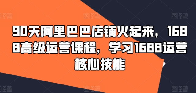 90天阿里巴巴店铺火起来，1688高级运营课程，学习1688运营核心技能网赚项目-副业赚钱-互联网创业-资源整合八方网创