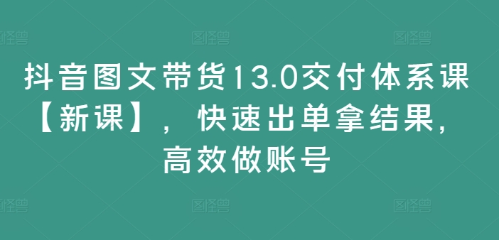 抖音图文带货13.0交付体系课【新课】，快速出单拿结果，高效做账号网赚项目-副业赚钱-互联网创业-资源整合八方网创