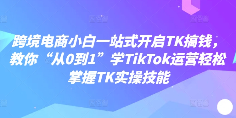 跨境电商小白一站式开启TK搞钱，教你“从0到1”学TikTok运营轻松掌握TK实操技能网赚项目-副业赚钱-互联网创业-资源整合八方网创