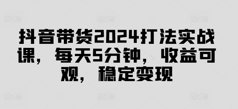 抖音带货2024打法实战课，每天5分钟，收益可观，稳定变现网赚项目-副业赚钱-互联网创业-资源整合八方网创