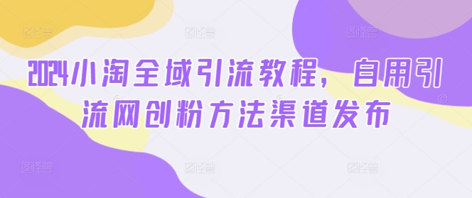 2024小淘全域引流教程，自用引流网创粉方法渠道发布网赚项目-副业赚钱-互联网创业-资源整合八方网创