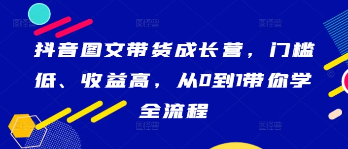 抖音图文带货成长营，门槛低、收益高，从0到1带你学全流程网赚项目-副业赚钱-互联网创业-资源整合八方网创
