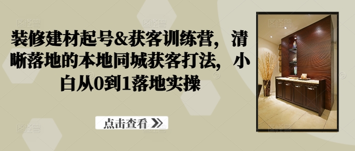 装修建材起号&获客训练营，​清晰落地的本地同城获客打法，小白从0到1落地实操网赚项目-副业赚钱-互联网创业-资源整合八方网创