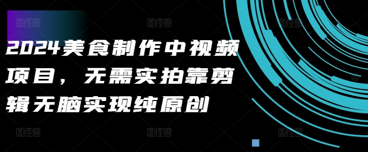 2024美食制作中视频项目，无需实拍靠剪辑无脑实现纯原创网赚项目-副业赚钱-互联网创业-资源整合八方网创