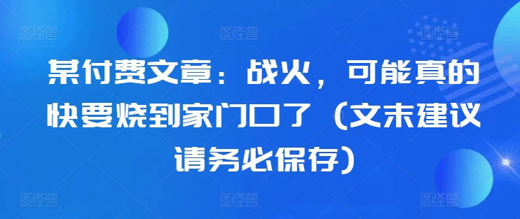 某付费文章：战火，可能真的快要烧到家门口了 (文末建议请务必保存)网赚项目-副业赚钱-互联网创业-资源整合八方网创