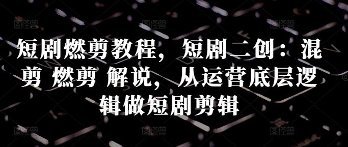 短剧燃剪教程，短剧二创：混剪 燃剪 解说，从运营底层逻辑做短剧剪辑网赚项目-副业赚钱-互联网创业-资源整合八方网创