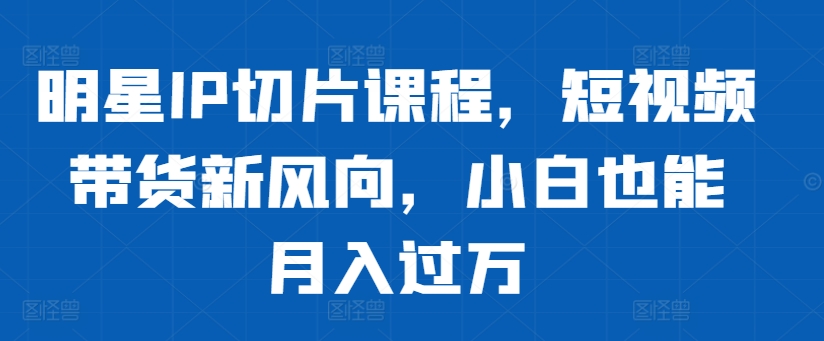 明星IP切片课程，短视频带货新风向，小白也能月入过万网赚项目-副业赚钱-互联网创业-资源整合八方网创
