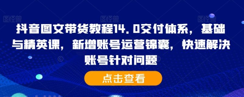 抖音图文带货教程14.0交付体系，基础与精英课，新增账号运营锦囊，快速解决账号针对问题网赚项目-副业赚钱-互联网创业-资源整合八方网创