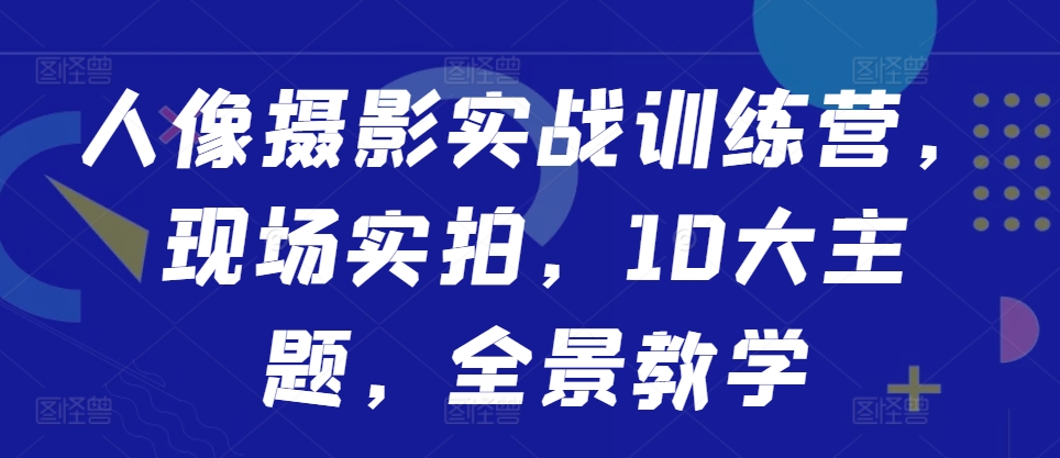 人像摄影实战训练营，现场实拍，10大主题，全景教学网赚项目-副业赚钱-互联网创业-资源整合八方网创