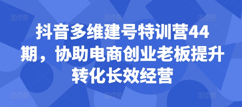 抖音多维建号特训营44期，协助电商创业老板提升转化长效经营网赚项目-副业赚钱-互联网创业-资源整合八方网创