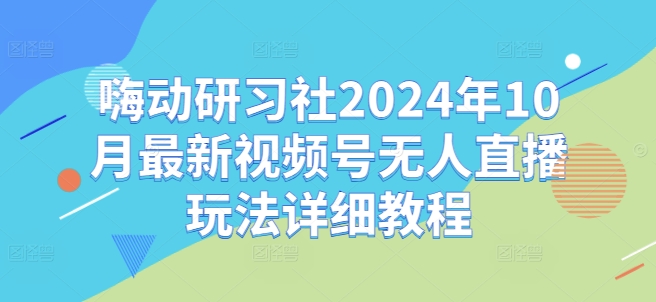 嗨动研习社2024年10月最新视频号无人直播玩法详细教程网赚项目-副业赚钱-互联网创业-资源整合八方网创